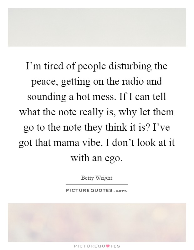 I'm tired of people disturbing the peace, getting on the radio and sounding a hot mess. If I can tell what the note really is, why let them go to the note they think it is? I've got that mama vibe. I don't look at it with an ego. Picture Quote #1
