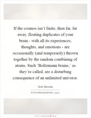 If the cosmos isn’t finite, then far, far away, floating duplicates of your brain - with all its experiences, thoughts, and emotions - are occasionally (and temporarily) thrown together by the random combining of atoms. Such ‘Boltzmann brains,’ as they’re called, are a disturbing consequence of an unlimited universe Picture Quote #1