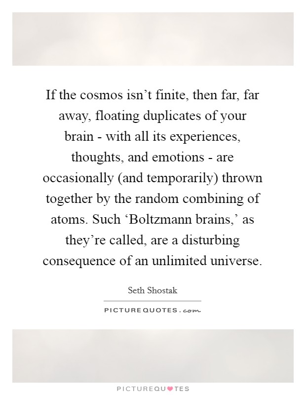 If the cosmos isn't finite, then far, far away, floating duplicates of your brain - with all its experiences, thoughts, and emotions - are occasionally (and temporarily) thrown together by the random combining of atoms. Such ‘Boltzmann brains,' as they're called, are a disturbing consequence of an unlimited universe. Picture Quote #1