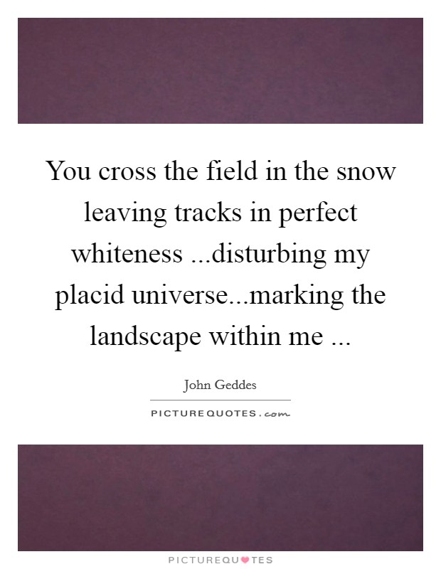 You cross the field in the snow leaving tracks in perfect whiteness ...disturbing my placid universe...marking the landscape within me ... Picture Quote #1