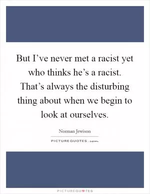 But I’ve never met a racist yet who thinks he’s a racist. That’s always the disturbing thing about when we begin to look at ourselves Picture Quote #1
