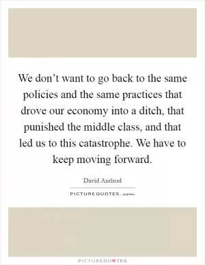 We don’t want to go back to the same policies and the same practices that drove our economy into a ditch, that punished the middle class, and that led us to this catastrophe. We have to keep moving forward Picture Quote #1
