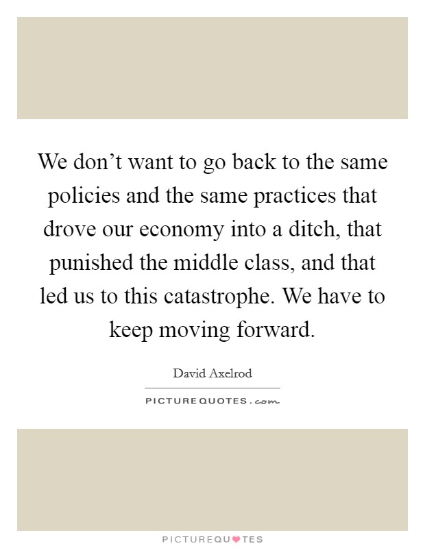 We don't want to go back to the same policies and the same practices that drove our economy into a ditch, that punished the middle class, and that led us to this catastrophe. We have to keep moving forward. Picture Quote #1