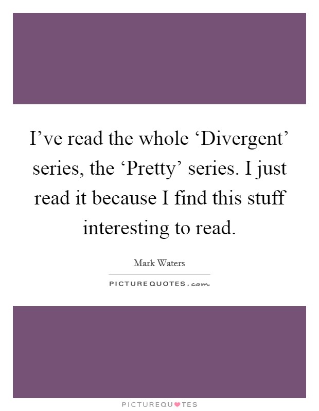 I've read the whole ‘Divergent' series, the ‘Pretty' series. I just read it because I find this stuff interesting to read. Picture Quote #1