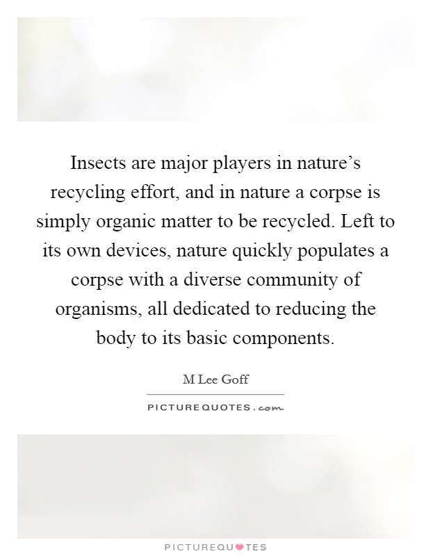 Insects are major players in nature's recycling effort, and in nature a corpse is simply organic matter to be recycled. Left to its own devices, nature quickly populates a corpse with a diverse community of organisms, all dedicated to reducing the body to its basic components. Picture Quote #1