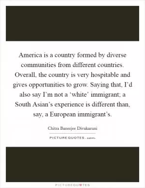 America is a country formed by diverse communities from different countries. Overall, the country is very hospitable and gives opportunities to grow. Saying that, I’d also say I’m not a ‘white’ immigrant; a South Asian’s experience is different than, say, a European immigrant’s Picture Quote #1