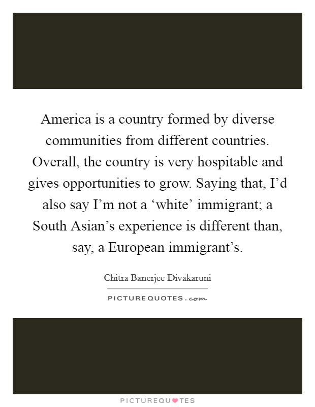 America is a country formed by diverse communities from different countries. Overall, the country is very hospitable and gives opportunities to grow. Saying that, I'd also say I'm not a ‘white' immigrant; a South Asian's experience is different than, say, a European immigrant's. Picture Quote #1