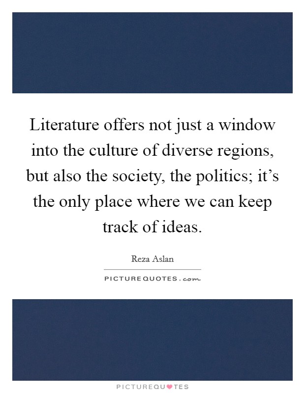 Literature offers not just a window into the culture of diverse regions, but also the society, the politics; it's the only place where we can keep track of ideas. Picture Quote #1