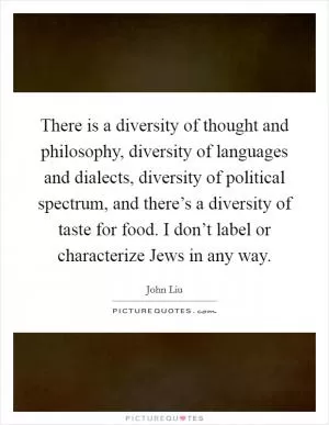 There is a diversity of thought and philosophy, diversity of languages and dialects, diversity of political spectrum, and there’s a diversity of taste for food. I don’t label or characterize Jews in any way Picture Quote #1