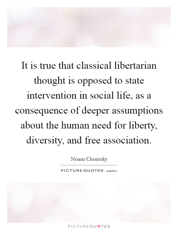 It is true that classical libertarian thought is opposed to state intervention in social life, as a consequence of deeper assumptions about the human need for liberty, diversity, and free association. Picture Quote #1