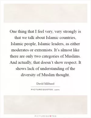 One thing that I feel very, very strongly is that we talk about Islamic countries, Islamic people, Islamic leaders, as either moderates or extremists. It’s almost like there are only two categories of Muslims. And actually, that doesn’t show respect. It shows lack of understanding of the diversity of Muslim thought Picture Quote #1