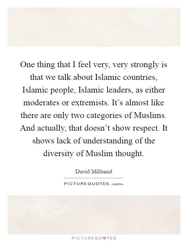 One thing that I feel very, very strongly is that we talk about Islamic countries, Islamic people, Islamic leaders, as either moderates or extremists. It's almost like there are only two categories of Muslims. And actually, that doesn't show respect. It shows lack of understanding of the diversity of Muslim thought. Picture Quote #1