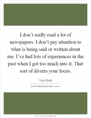 I don’t really read a lot of newspapers. I don’t pay attention to what is being said or written about me. I’ve had lots of experiences in the past when I got too much into it. That sort of diverts your focus Picture Quote #1