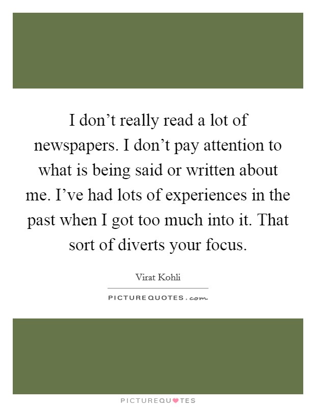 I don't really read a lot of newspapers. I don't pay attention to what is being said or written about me. I've had lots of experiences in the past when I got too much into it. That sort of diverts your focus. Picture Quote #1
