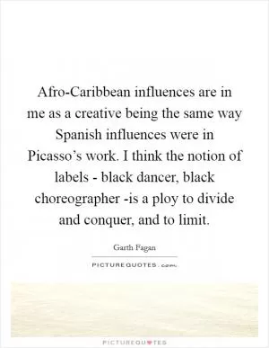 Afro-Caribbean influences are in me as a creative being the same way Spanish influences were in Picasso’s work. I think the notion of labels - black dancer, black choreographer -is a ploy to divide and conquer, and to limit Picture Quote #1