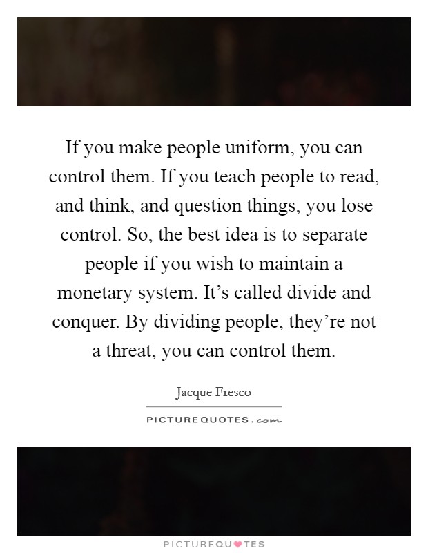 If you make people uniform, you can control them. If you teach people to read, and think, and question things, you lose control. So, the best idea is to separate people if you wish to maintain a monetary system. It's called divide and conquer. By dividing people, they're not a threat, you can control them. Picture Quote #1