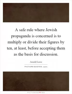 A safe rule where Jewish propaganda is concerned is to multiply or divide their figures by ten, at least, before accepting them as the basis for discussion Picture Quote #1