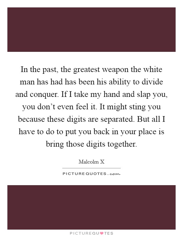 In the past, the greatest weapon the white man has had has been his ability to divide and conquer. If I take my hand and slap you, you don't even feel it. It might sting you because these digits are separated. But all I have to do to put you back in your place is bring those digits together. Picture Quote #1