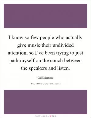 I know so few people who actually give music their undivided attention, so I’ve been trying to just park myself on the couch between the speakers and listen Picture Quote #1