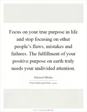 Focus on your true purpose in life and stop focusing on other people’s flaws, mistakes and failures. The fulfillment of your positive purpose on earth truly needs your undivided attention Picture Quote #1