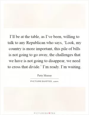 I’ll be at the table, as I’ve been, willing to talk to any Republican who says, ‘Look, my country is more important, this pile of bills is not going to go away, the challenges that we have is not going to disappear, we need to cross that divide.’ I’m ready. I’m waiting Picture Quote #1