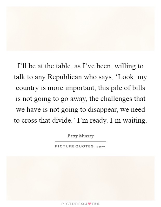 I'll be at the table, as I've been, willing to talk to any Republican who says, ‘Look, my country is more important, this pile of bills is not going to go away, the challenges that we have is not going to disappear, we need to cross that divide.' I'm ready. I'm waiting. Picture Quote #1