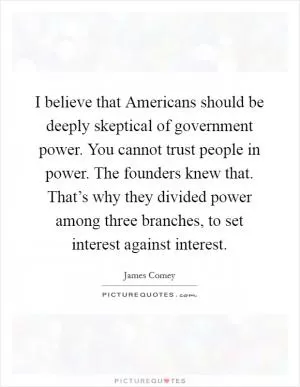 I believe that Americans should be deeply skeptical of government power. You cannot trust people in power. The founders knew that. That’s why they divided power among three branches, to set interest against interest Picture Quote #1