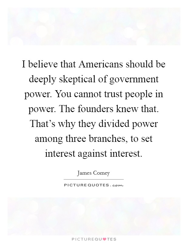 I believe that Americans should be deeply skeptical of government power. You cannot trust people in power. The founders knew that. That's why they divided power among three branches, to set interest against interest. Picture Quote #1