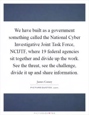 We have built as a government something called the National Cyber Investigative Joint Task Force, NCIJTF, where 19 federal agencies sit together and divide up the work. See the threat, see the challenge, divide it up and share information Picture Quote #1