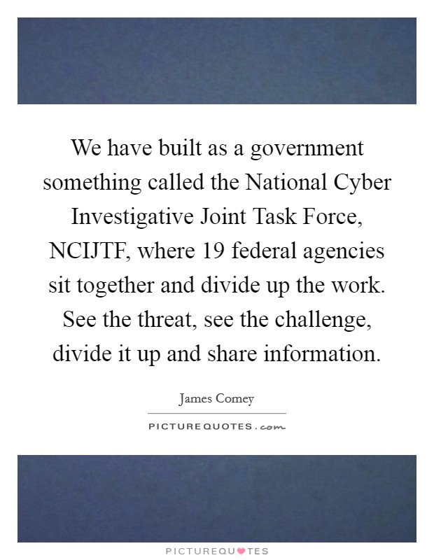 We have built as a government something called the National Cyber Investigative Joint Task Force, NCIJTF, where 19 federal agencies sit together and divide up the work. See the threat, see the challenge, divide it up and share information. Picture Quote #1