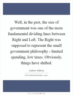 Well, in the past, the size of government was one of the more fundamental dividing lines between Right and Left. The Right was supposed to represent the small government philosophy - limited spending, low taxes. Obviously, things have shifted Picture Quote #1