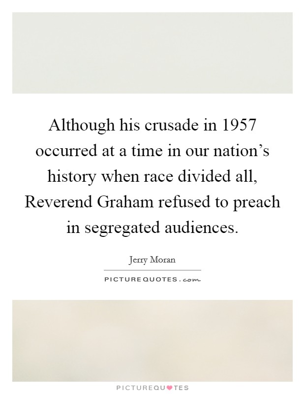 Although his crusade in 1957 occurred at a time in our nation's history when race divided all, Reverend Graham refused to preach in segregated audiences. Picture Quote #1
