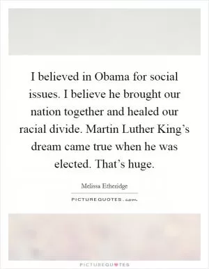 I believed in Obama for social issues. I believe he brought our nation together and healed our racial divide. Martin Luther King’s dream came true when he was elected. That’s huge Picture Quote #1