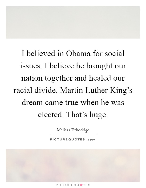 I believed in Obama for social issues. I believe he brought our nation together and healed our racial divide. Martin Luther King's dream came true when he was elected. That's huge. Picture Quote #1