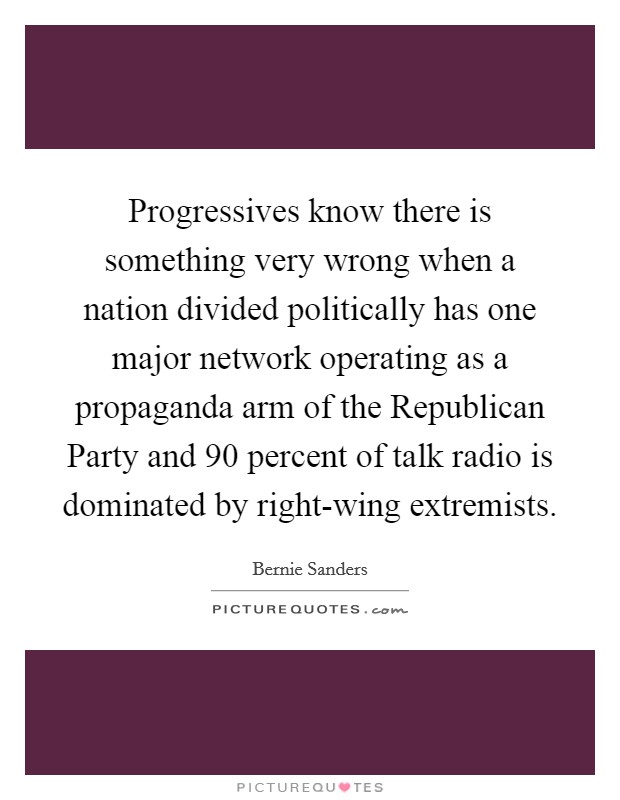 Progressives know there is something very wrong when a nation divided politically has one major network operating as a propaganda arm of the Republican Party and 90 percent of talk radio is dominated by right-wing extremists. Picture Quote #1