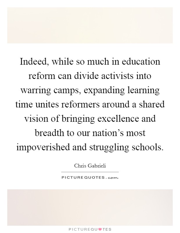 Indeed, while so much in education reform can divide activists into warring camps, expanding learning time unites reformers around a shared vision of bringing excellence and breadth to our nation's most impoverished and struggling schools. Picture Quote #1