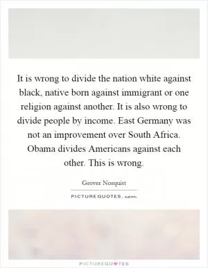 It is wrong to divide the nation white against black, native born against immigrant or one religion against another. It is also wrong to divide people by income. East Germany was not an improvement over South Africa. Obama divides Americans against each other. This is wrong Picture Quote #1