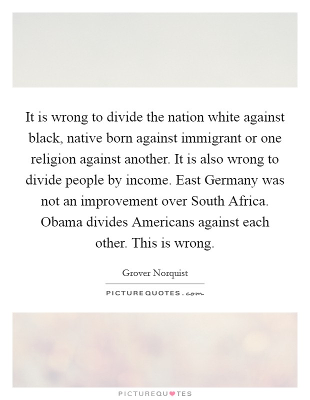 It is wrong to divide the nation white against black, native born against immigrant or one religion against another. It is also wrong to divide people by income. East Germany was not an improvement over South Africa. Obama divides Americans against each other. This is wrong. Picture Quote #1