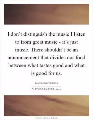 I don’t distinguish the music I listen to from great music - it’s just music. There shouldn’t be an announcement that divides our food between what tastes good and what is good for us Picture Quote #1