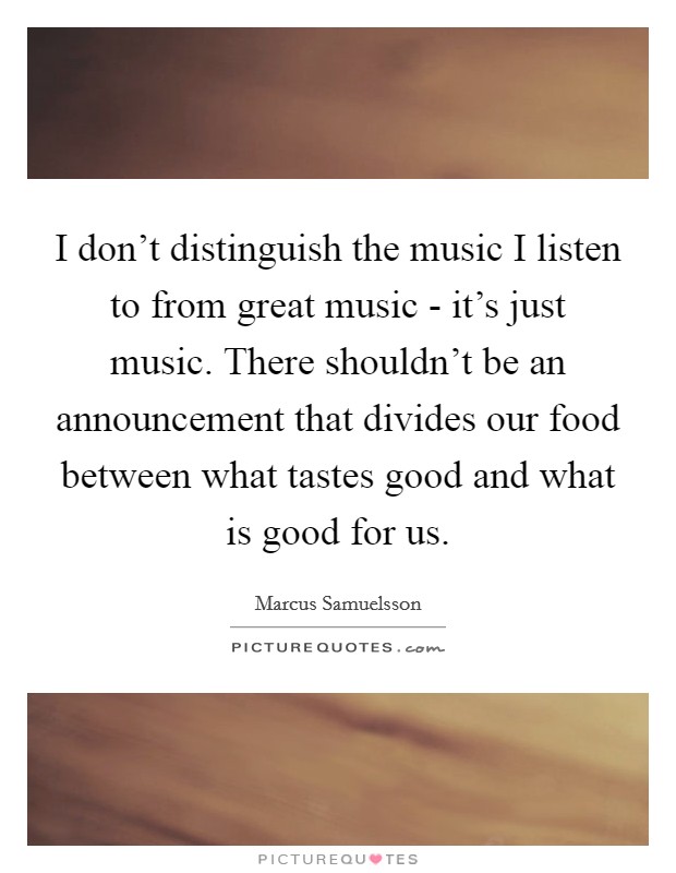 I don't distinguish the music I listen to from great music - it's just music. There shouldn't be an announcement that divides our food between what tastes good and what is good for us. Picture Quote #1