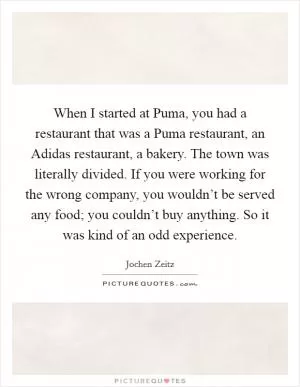 When I started at Puma, you had a restaurant that was a Puma restaurant, an Adidas restaurant, a bakery. The town was literally divided. If you were working for the wrong company, you wouldn’t be served any food; you couldn’t buy anything. So it was kind of an odd experience Picture Quote #1