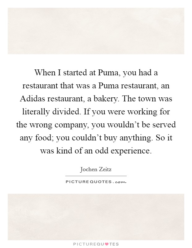 When I started at Puma, you had a restaurant that was a Puma restaurant, an Adidas restaurant, a bakery. The town was literally divided. If you were working for the wrong company, you wouldn't be served any food; you couldn't buy anything. So it was kind of an odd experience. Picture Quote #1