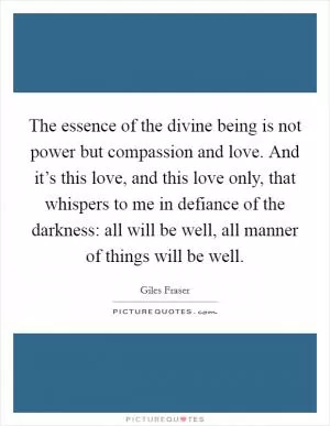 The essence of the divine being is not power but compassion and love. And it’s this love, and this love only, that whispers to me in defiance of the darkness: all will be well, all manner of things will be well Picture Quote #1