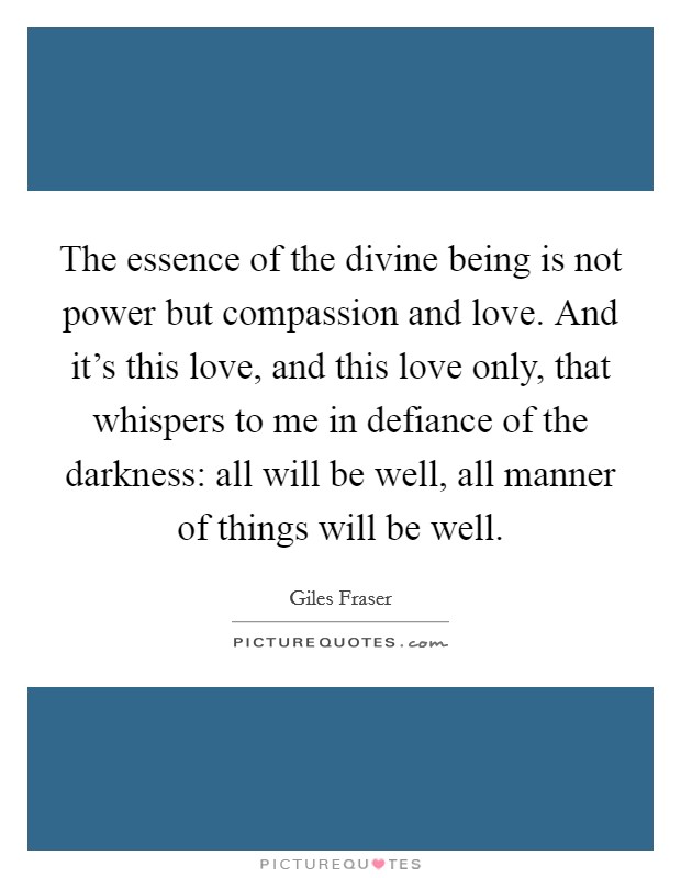 The essence of the divine being is not power but compassion and love. And it's this love, and this love only, that whispers to me in defiance of the darkness: all will be well, all manner of things will be well. Picture Quote #1