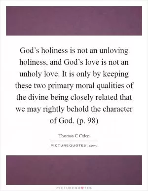 God’s holiness is not an unloving holiness, and God’s love is not an unholy love. It is only by keeping these two primary moral qualities of the divine being closely related that we may rightly behold the character of God. (p. 98) Picture Quote #1