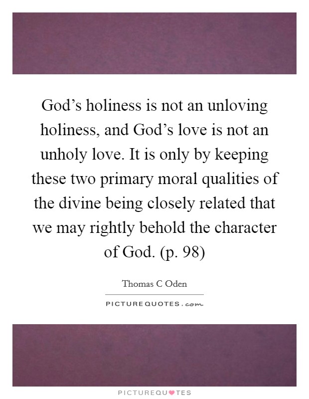 God's holiness is not an unloving holiness, and God's love is not an unholy love. It is only by keeping these two primary moral qualities of the divine being closely related that we may rightly behold the character of God. (p. 98) Picture Quote #1