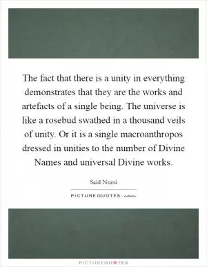 The fact that there is a unity in everything demonstrates that they are the works and artefacts of a single being. The universe is like a rosebud swathed in a thousand veils of unity. Or it is a single macroanthropos dressed in unities to the number of Divine Names and universal Divine works Picture Quote #1