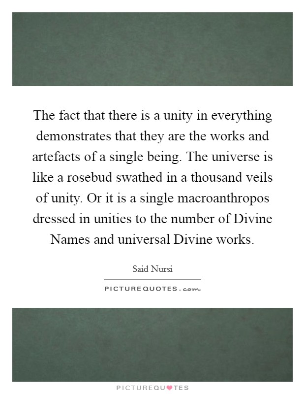 The fact that there is a unity in everything demonstrates that they are the works and artefacts of a single being. The universe is like a rosebud swathed in a thousand veils of unity. Or it is a single macroanthropos dressed in unities to the number of Divine Names and universal Divine works. Picture Quote #1
