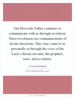 Our Heavenly Father continues to communicate with us through revelation. These revelations are communications of divine directions. They may come to us personally or through the voice of the Lord’s chosen servants, the prophets, seers, and revelators Picture Quote #1