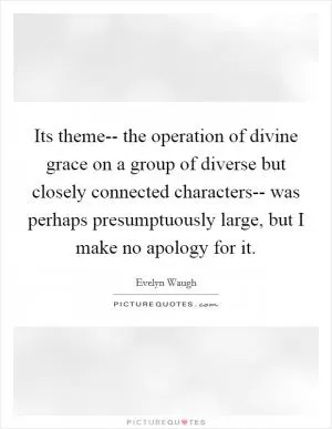 Its theme-- the operation of divine grace on a group of diverse but closely connected characters-- was perhaps presumptuously large, but I make no apology for it Picture Quote #1